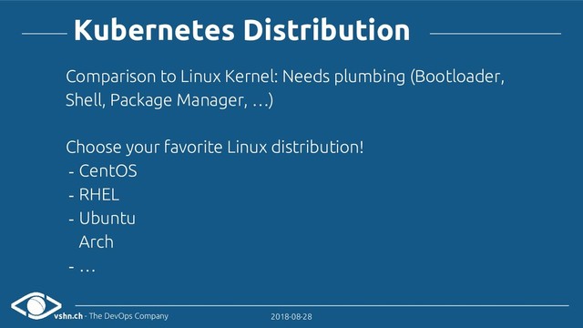 vshn.ch - The DevOps Company 2018-08-28
Kubernetes Distribution
Comparison to Linux Kernel: Needs plumbing (Bootloader,
Shell, Package Manager, …)
Choose your favorite Linux distribution!
- CentOS
- RHEL
- Ubuntu
Arch
- …
