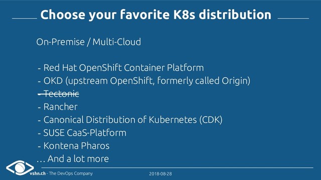 vshn.ch - The DevOps Company 2018-08-28
Choose your favorite K8s distribution
On-Premise / Multi-Cloud
- Red Hat OpenShift Container Platform
- OKD (upstream OpenShift, formerly called Origin)
- Tectonic
- Rancher
- Canonical Distribution of Kubernetes (CDK)
- SUSE CaaS-Platform
- Kontena Pharos
… And a lot more
