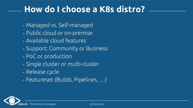 vshn.ch - The DevOps Company 2018-08-28
How do I choose a K8s distro?
- Managed vs. Self-managed
- Public cloud or on-premise
- Available cloud features
- Support: Community or Business
- PoC or production
- Single cluster or multi-cluster
- Release cycle
- Featureset (Builds, Pipelines, …)
