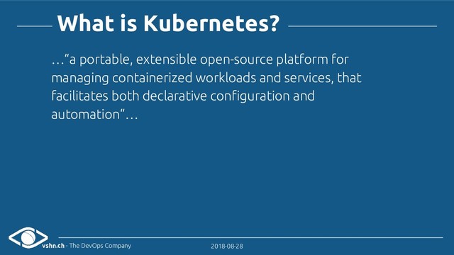 vshn.ch - The DevOps Company 2018-08-28
What is Kubernetes?
…“a portable, extensible open-source platform for
managing containerized workloads and services, that
facilitates both declarative configuration and
automation“…
