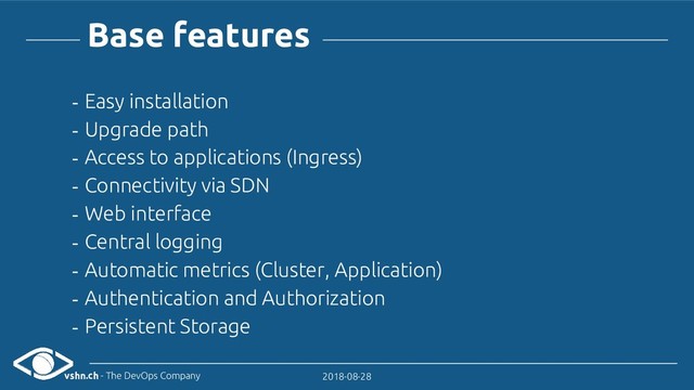 vshn.ch - The DevOps Company 2018-08-28
- Easy installation
- Upgrade path
- Access to applications (Ingress)
- Connectivity via SDN
- Web interface
- Central logging
- Automatic metrics (Cluster, Application)
- Authentication and Authorization
- Persistent Storage
Base features
