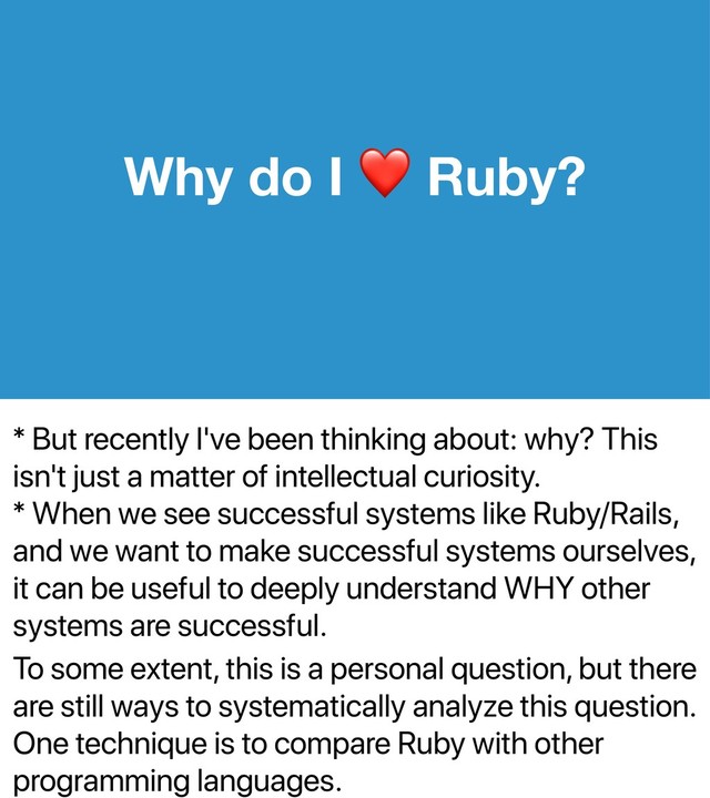 * But recently I've been thinking about: why? This
isn't just a matter of intellectual curiosity.
* When we see successful systems like Ruby/Rails,
and we want to make successful systems ourselves,
it can be useful to deeply understand WHY other
systems are successful.
To some extent, this is a personal question, but there
are still ways to systematically analyze this question.
One technique is to compare Ruby with other
programming languages.
Why do I Ruby?

