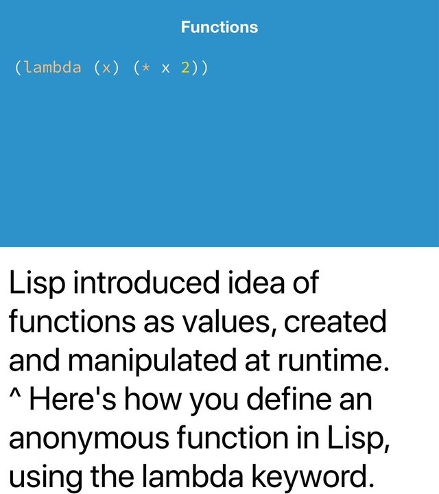 Lisp introduced idea of
functions as values, created
and manipulated at runtime.
^ Here's how you define an
anonymous function in Lisp,
using the lambda keyword.
Functions
(lambda (x) (* x 2))
