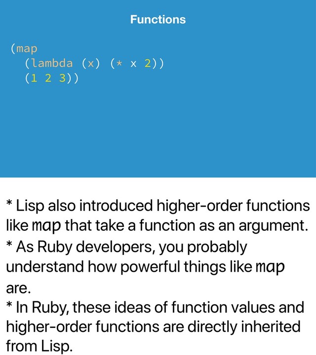 * Lisp also introduced higher-order functions
like map that take a function as an argument.
* As Ruby developers, you probably
understand how powerful things like map
are.
* In Ruby, these ideas of function values and
higher-order functions are directly inherited
from Lisp.
Functions
(map
(lambda (x) (* x 2))
(1 2 3))
