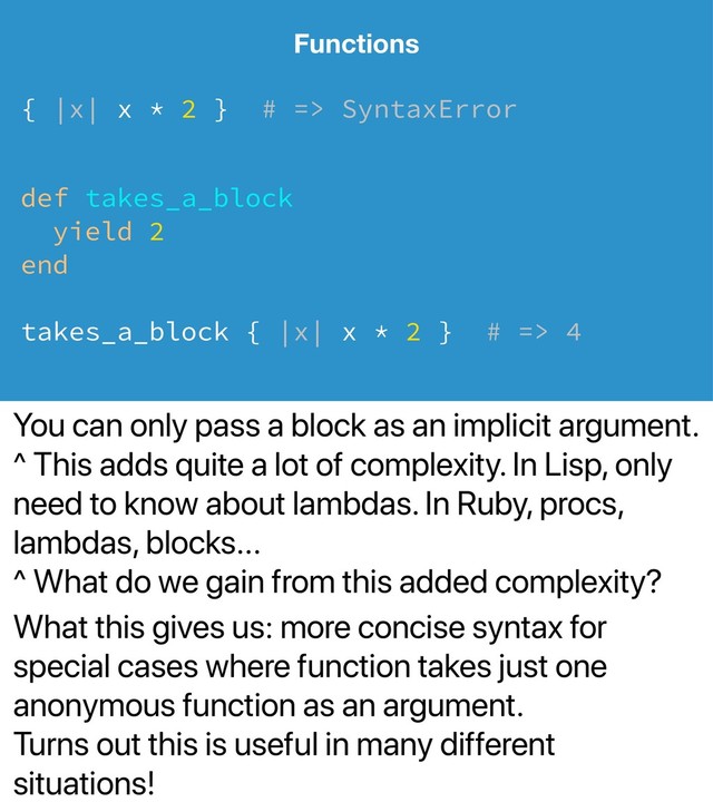 You can only pass a block as an implicit argument.
^ This adds quite a lot of complexity. In Lisp, only
need to know about lambdas. In Ruby, procs,
lambdas, blocks...
^ What do we gain from this added complexity?
What this gives us: more concise syntax for
special cases where function takes just one
anonymous function as an argument.
Turns out this is useful in many different
situations!
Functions
{ |x| x * 2 } # => SyntaxError
def takes_a_block
yield 2
end
takes_a_block { |x| x * 2 } # => 4

