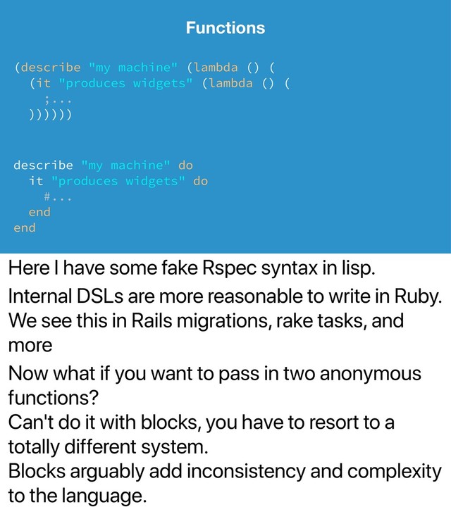Here I have some fake Rspec syntax in lisp.
Internal DSLs are more reasonable to write in Ruby.
We see this in Rails migrations, rake tasks, and
more
Now what if you want to pass in two anonymous
functions?
Can't do it with blocks, you have to resort to a
totally different system.
Blocks arguably add inconsistency and complexity
to the language.
Functions
(describe "my machine" (lambda () (
(it "produces widgets" (lambda () (
;...
))))))
describe "my machine" do
it "produces widgets" do
#...
end
end
