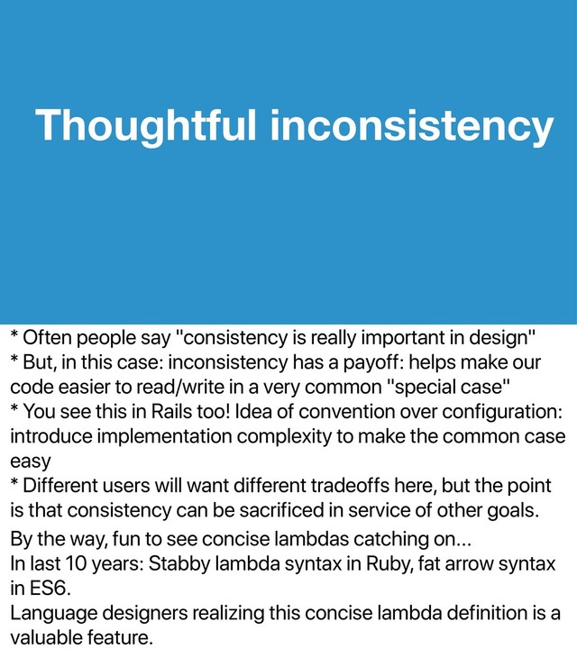 * Often people say "consistency is really important in design"
* But, in this case: inconsistency has a payoff: helps make our
code easier to read/write in a very common "special case"
* You see this in Rails too! Idea of convention over configuration:
introduce implementation complexity to make the common case
easy
* Different users will want different tradeoffs here, but the point
is that consistency can be sacrificed in service of other goals.
By the way, fun to see concise lambdas catching on...
In last 10 years: Stabby lambda syntax in Ruby, fat arrow syntax
in ES6.
Language designers realizing this concise lambda definition is a
valuable feature.
Thoughtful inconsistency
