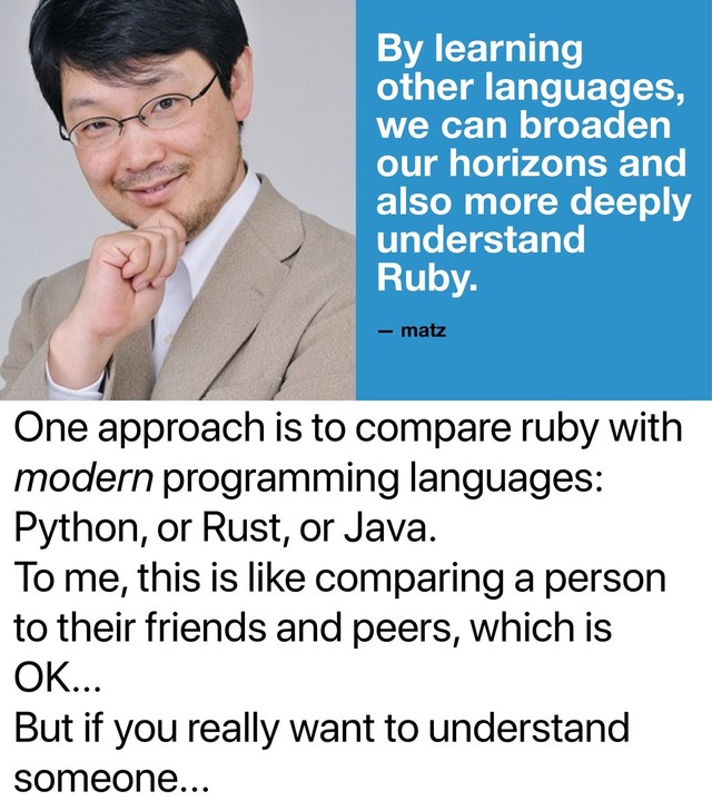 One approach is to compare ruby with
modern programming languages:
Python, or Rust, or Java.
To me, this is like comparing a person
to their friends and peers, which is
OK...
But if you really want to understand
someone...
By learning
other languages,
we can broaden
our horizons and
also more deeply
understand
Ruby.
— matz
