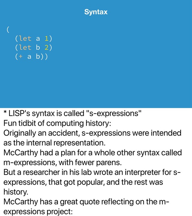 * LISP's syntax is called "s-expressions"
Fun tidbit of computing history:
Originally an accident, s-expressions were intended
as the internal representation.
McCarthy had a plan for a whole other syntax called
m-expressions, with fewer parens.
But a researcher in his lab wrote an interpreter for s-
expressions, that got popular, and the rest was
history.
McCarthy has a great quote reflecting on the m-
expressions project:
Syntax
(
(let a 1)
(let b 2)
(+ a b))
