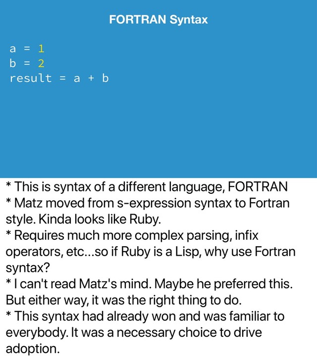 * This is syntax of a different language, FORTRAN
* Matz moved from s-expression syntax to Fortran
style. Kinda looks like Ruby.
* Requires much more complex parsing, infix
operators, etc...so if Ruby is a Lisp, why use Fortran
syntax?
* I can't read Matz's mind. Maybe he preferred this.
But either way, it was the right thing to do.
* This syntax had already won and was familiar to
everybody. It was a necessary choice to drive
adoption.
FORTRAN Syntax
a = 1
b = 2
result = a + b
