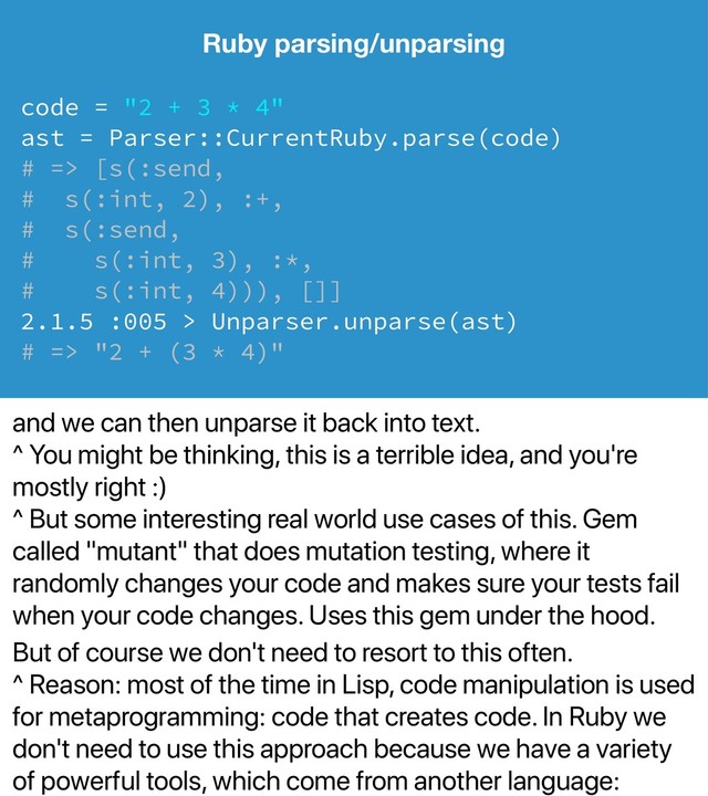 and we can then unparse it back into text.
^ You might be thinking, this is a terrible idea, and you're
mostly right :)
^ But some interesting real world use cases of this. Gem
called "mutant" that does mutation testing, where it
randomly changes your code and makes sure your tests fail
when your code changes. Uses this gem under the hood.
But of course we don't need to resort to this often.
^ Reason: most of the time in Lisp, code manipulation is used
for metaprogramming: code that creates code. In Ruby we
don't need to use this approach because we have a variety
of powerful tools, which come from another language:
Ruby parsing/unparsing
code = "2 + 3 * 4"
ast = Parser::CurrentRuby.parse(code)
# => [s(:send,
# s(:int, 2), :+,
# s(:send,
# s(:int, 3), :*,
# s(:int, 4))), []]
2.1.5 :005 > Unparser.unparse(ast)
# => "2 + (3 * 4)"
