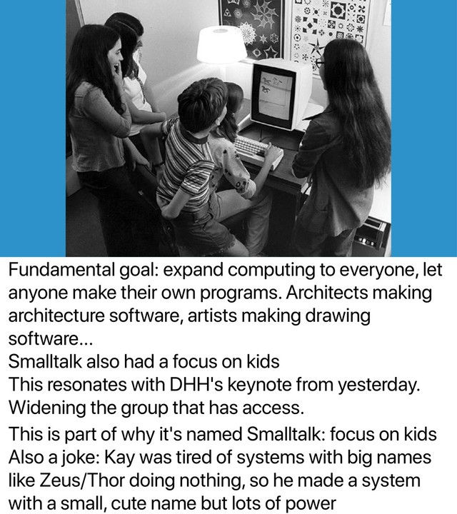 Fundamental goal: expand computing to everyone, let
anyone make their own programs. Architects making
architecture software, artists making drawing
software...
Smalltalk also had a focus on kids
This resonates with DHH's keynote from yesterday.
Widening the group that has access.
This is part of why it's named Smalltalk: focus on kids
Also a joke: Kay was tired of systems with big names
like Zeus/Thor doing nothing, so he made a system
with a small, cute name but lots of power
