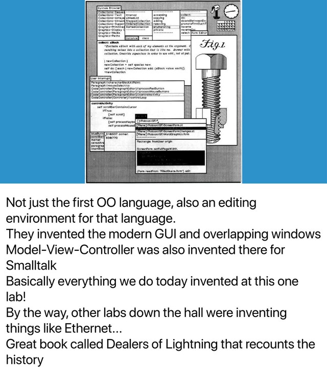 Not just the first OO language, also an editing
environment for that language.
They invented the modern GUI and overlapping windows
Model-View-Controller was also invented there for
Smalltalk
Basically everything we do today invented at this one
lab!
By the way, other labs down the hall were inventing
things like Ethernet...
Great book called Dealers of Lightning that recounts the
history
