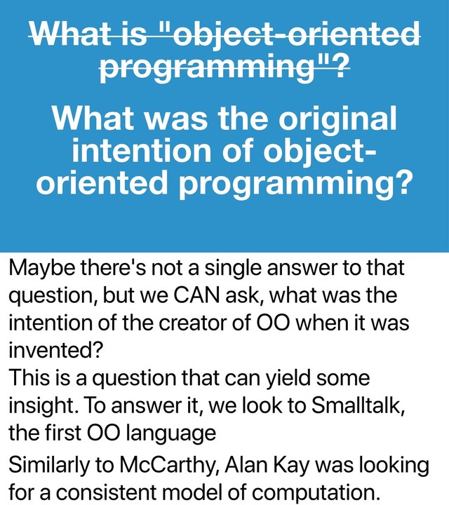 Maybe there's not a single answer to that
question, but we CAN ask, what was the
intention of the creator of OO when it was
invented?
This is a question that can yield some
insight. To answer it, we look to Smalltalk,
the first OO language
Similarly to McCarthy, Alan Kay was looking
for a consistent model of computation.
What is "object-oriented
programming"?
What was the original
intention of object-
oriented programming?
