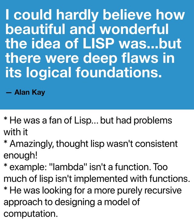 * He was a fan of Lisp... but had problems
with it
* Amazingly, thought lisp wasn't consistent
enough!
* example: "lambda" isn't a function. Too
much of lisp isn't implemented with functions.
* He was looking for a more purely recursive
approach to designing a model of
computation.
I could hardly believe how
beautiful and wonderful
the idea of LISP was...but
there were deep ﬂaws in
its logical foundations.
— Alan Kay
