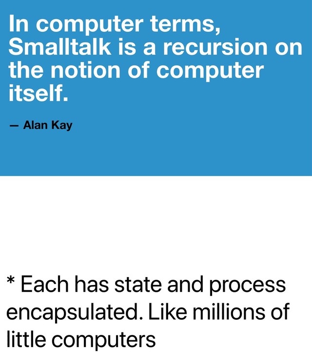 * Each has state and process
encapsulated. Like millions of
little computers
In computer terms,
Smalltalk is a recursion on
the notion of computer
itself.
— Alan Kay
