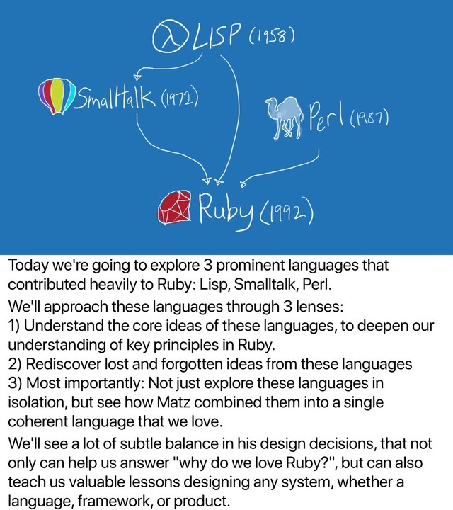 Today we're going to explore 3 prominent languages that
contributed heavily to Ruby: Lisp, Smalltalk, Perl.
We'll approach these languages through 3 lenses:
1) Understand the core ideas of these languages, to deepen our
understanding of key principles in Ruby.
2) Rediscover lost and forgotten ideas from these languages
3) Most importantly: Not just explore these languages in
isolation, but see how Matz combined them into a single
coherent language that we love.
We'll see a lot of subtle balance in his design decisions, that not
only can help us answer "why do we love Ruby?", but can also
teach us valuable lessons designing any system, whether a
language, framework, or product.
