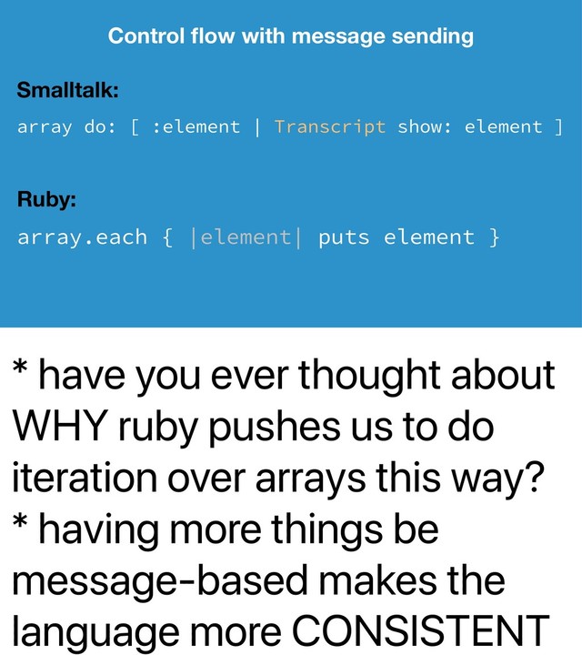 * have you ever thought about
WHY ruby pushes us to do
iteration over arrays this way?
* having more things be
message-based makes the
language more CONSISTENT
Control ﬂow with message sending
Smalltalk:
array do: [ :element | Transcript show: element ]
Ruby:
array.each { |element| puts element }
