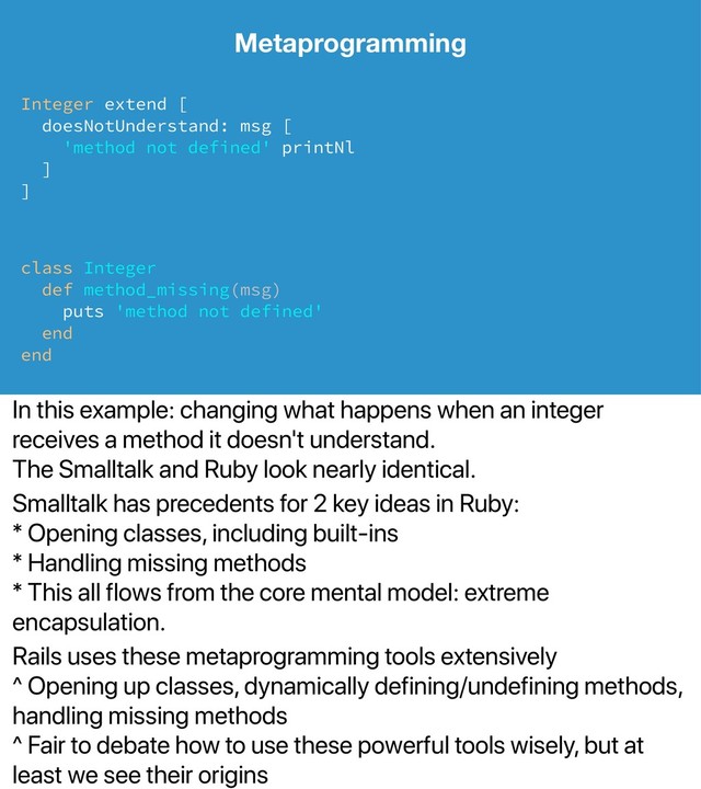 In this example: changing what happens when an integer
receives a method it doesn't understand.
The Smalltalk and Ruby look nearly identical.
Smalltalk has precedents for 2 key ideas in Ruby:
* Opening classes, including built-ins
* Handling missing methods
* This all flows from the core mental model: extreme
encapsulation.
Rails uses these metaprogramming tools extensively
^ Opening up classes, dynamically defining/undefining methods,
handling missing methods
^ Fair to debate how to use these powerful tools wisely, but at
least we see their origins
Metaprogramming
Integer extend [
doesNotUnderstand: msg [
'method not defined' printNl
]
]
class Integer
def method_missing(msg)
puts 'method not defined'
end
end
