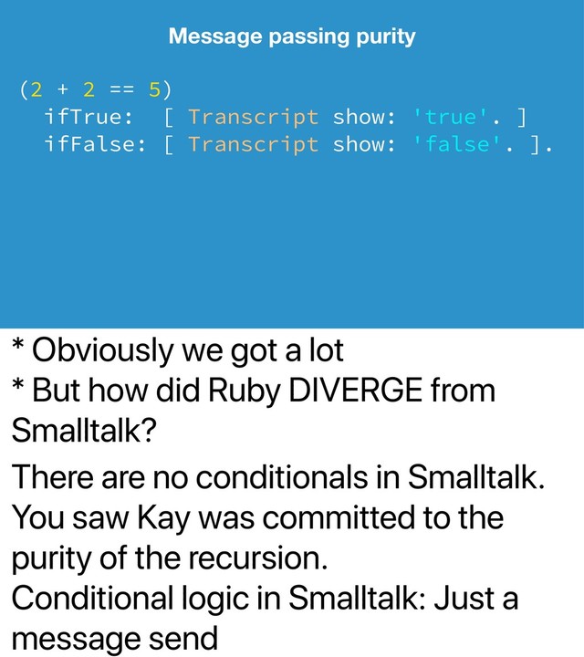 * Obviously we got a lot
* But how did Ruby DIVERGE from
Smalltalk?
There are no conditionals in Smalltalk.
You saw Kay was committed to the
purity of the recursion.
Conditional logic in Smalltalk: Just a
message send
Message passing purity
(2 + 2 == 5)
ifTrue: [ Transcript show: 'true'. ]
ifFalse: [ Transcript show: 'false'. ].
