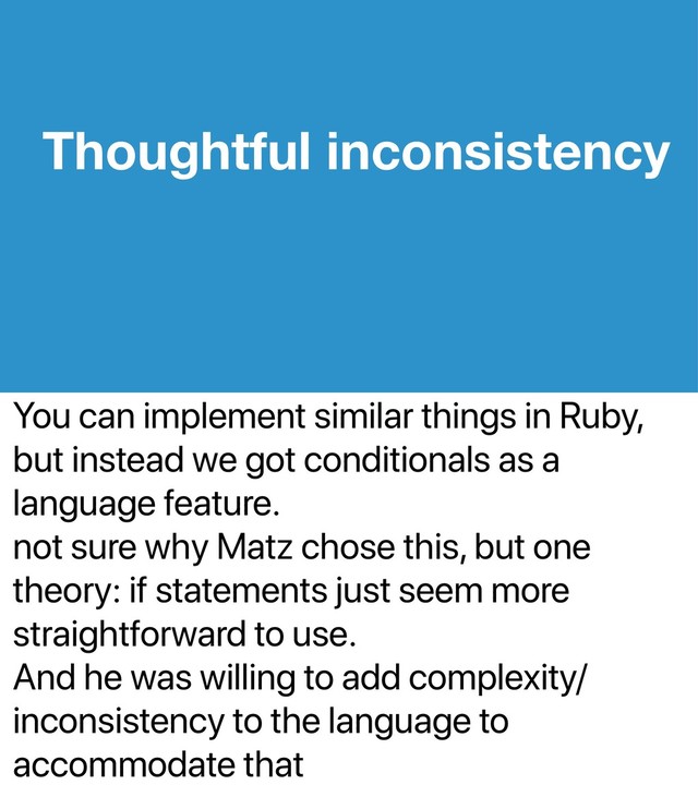 You can implement similar things in Ruby,
but instead we got conditionals as a
language feature.
not sure why Matz chose this, but one
theory: if statements just seem more
straightforward to use.
And he was willing to add complexity/
inconsistency to the language to
accommodate that
Thoughtful inconsistency
