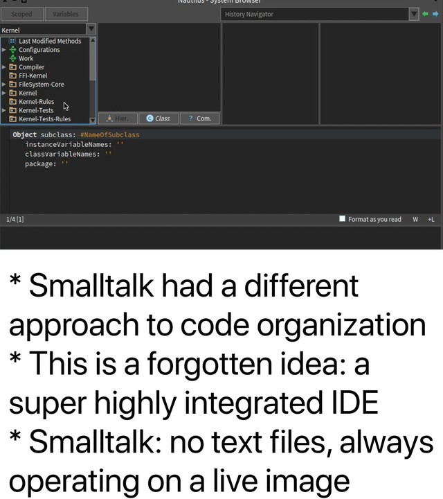 * Smalltalk had a different
approach to code organization
* This is a forgotten idea: a
super highly integrated IDE
* Smalltalk: no text files, always
operating on a live image
