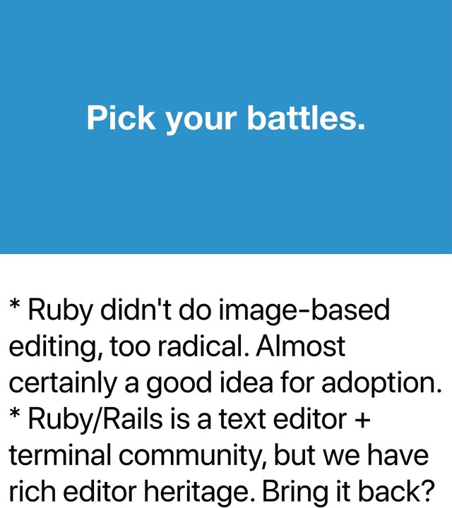 * Ruby didn't do image-based
editing, too radical. Almost
certainly a good idea for adoption.
* Ruby/Rails is a text editor +
terminal community, but we have
rich editor heritage. Bring it back?
Pick your battles.
