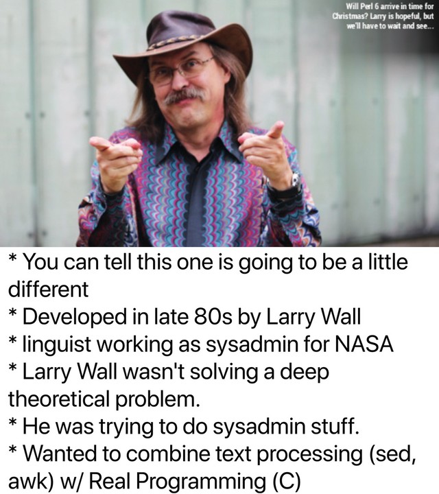 * You can tell this one is going to be a little
different
* Developed in late 80s by Larry Wall
* linguist working as sysadmin for NASA
* Larry Wall wasn't solving a deep
theoretical problem.
* He was trying to do sysadmin stuff.
* Wanted to combine text processing (sed,
awk) w/ Real Programming (C)
