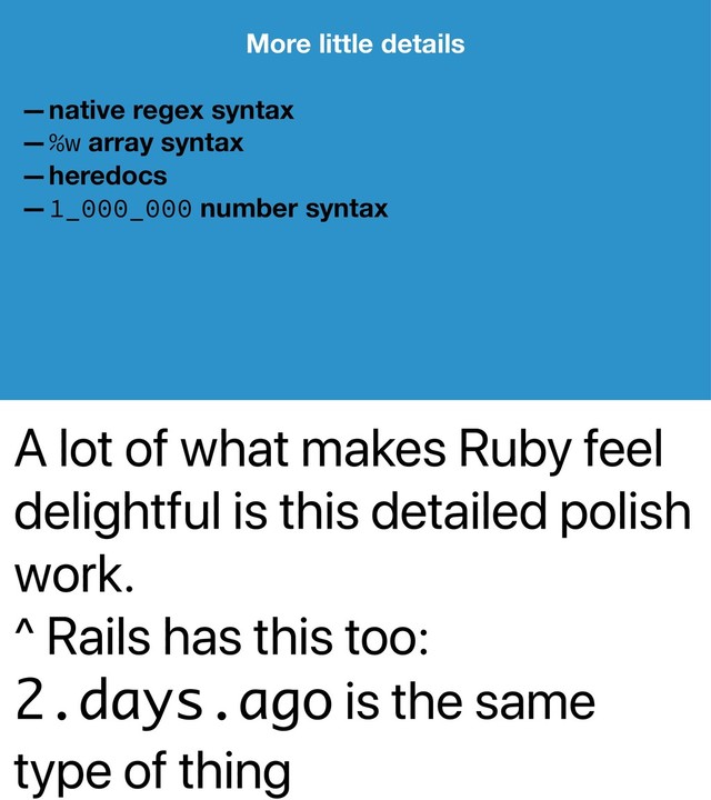 A lot of what makes Ruby feel
delightful is this detailed polish
work.
^ Rails has this too:
2.days.ago is the same
type of thing
More little details
—native regex syntax
—%w array syntax
—heredocs
—1_000_000 number syntax
