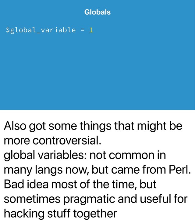 Also got some things that might be
more controversial.
global variables: not common in
many langs now, but came from Perl.
Bad idea most of the time, but
sometimes pragmatic and useful for
hacking stuff together
Globals
$global_variable = 1
