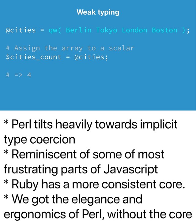 * Perl tilts heavily towards implicit
type coercion
* Reminiscent of some of most
frustrating parts of Javascript
* Ruby has a more consistent core.
* We got the elegance and
ergonomics of Perl, without the core
Weak typing
@cities = qw( Berlin Tokyo London Boston );
# Assign the array to a scalar
$cities_count = @cities;
# => 4
