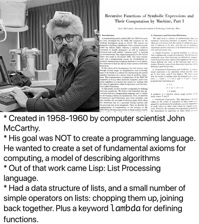 * Created in 1958-1960 by computer scientist John
McCarthy.
* His goal was NOT to create a programming language.
He wanted to create a set of fundamental axioms for
computing, a model of describing algorithms
* Out of that work came Lisp: List Processing
language.
* Had a data structure of lists, and a small number of
simple operators on lists: chopping them up, joining
back together. Plus a keyword lambda for defining
functions.
