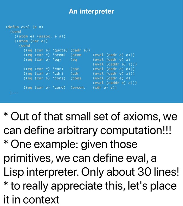 * Out of that small set of axioms, we
can define arbitrary computation!!!
* One example: given those
primitives, we can define eval, a
Lisp interpreter. Only about 30 lines!
* to really appreciate this, let's place
it in context
An interpreter
(defun eval (e a)
(cond
((atom e) (assoc. e a))
((atom (car e))
(cond
((eq (car e) 'quote) (cadr e))
((eq (car e) 'atom) (atom (eval (cadr e) a)))
((eq (car e) 'eq) (eq (eval (cadr e) a)
(eval (caddr e) a)))
((eq (car e) 'car) (car (eval (cadr e) a)))
((eq (car e) 'cdr) (cdr (eval (cadr e) a)))
((eq (car e) 'cons) (cons (eval (cadr e) a)
(eval (caddr e) a)))
((eq (car e) 'cond) (evcon. (cdr e) a))
;...
