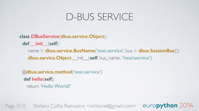 D-BUS SERVICE
class DBusService(dbus.service.Object): 
def __init__(self): 
name = dbus.service.BusName('test.service', bus = dbus.SessionBus()) 
dbus.service.Object.__init__(self, bus_name, '/test/service') 
 
@dbus.service.method('test.service') 
def hello(self): 
return 'Hello World!'
Stefano Cotta Ramusino 
Page 7/10
