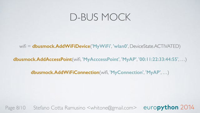 D-BUS MOCK
wiﬁ = dbusmock.AddWiFiDevice('MyWiFi', 'wlan0', DeviceState.ACTIVATED)!
dbusmock.AddAccessPoint(wiﬁ, 'MyAcccessPoint', 'MyAP', '00:11:22:33:44:55', …)!
dbusmock.AddWiFiConnection(wiﬁ, 'MyConnection', 'MyAP', …)
Stefano Cotta Ramusino 
Page 8/10
