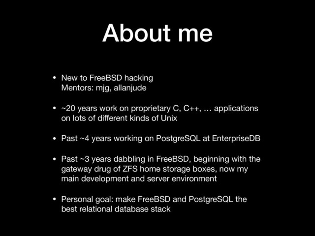 About me
• New to FreeBSD hacking 
Mentors: mjg, allanjude

• ~20 years work on proprietary C, C++, … applications
on lots of diﬀerent kinds of Unix

• Past ~4 years working on PostgreSQL at EnterpriseDB

• Past ~3 years dabbling in FreeBSD, beginning with the
gateway drug of ZFS home storage boxes, now my
main development and server environment

• Personal goal: make FreeBSD and PostgreSQL the
best relational database stack
