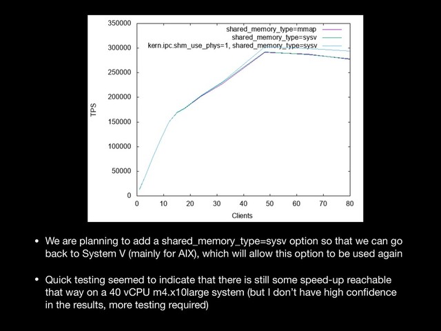 • We are planning to add a shared_memory_type=sysv option so that we can go
back to System V (mainly for AIX), which will allow this option to be used again

• Quick testing seemed to indicate that there is still some speed-up reachable
that way on a 40 vCPU m4.x10large system (but I don’t have high conﬁdence
in the results, more testing required)
