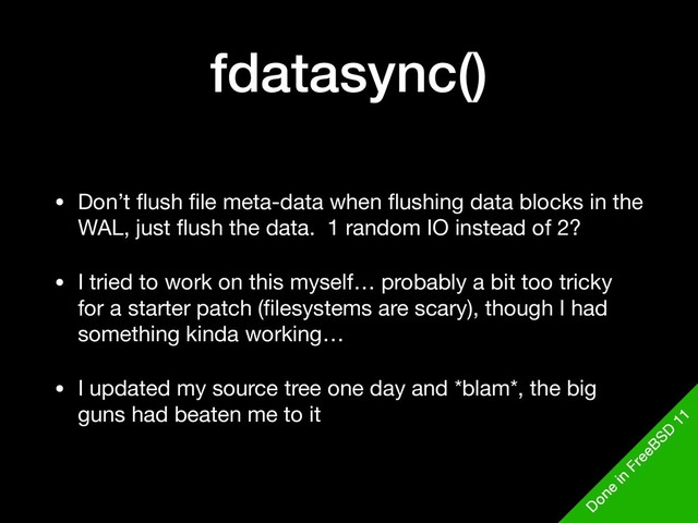 fdatasync()
• Don’t ﬂush ﬁle meta-data when ﬂushing data blocks in the
WAL, just ﬂush the data. 1 random IO instead of 2?

• I tried to work on this myself… probably a bit too tricky
for a starter patch (ﬁlesystems are scary), though I had
something kinda working…

• I updated my source tree one day and *blam*, the big
guns had beaten me to it
D
one
in
FreeBSD
11
