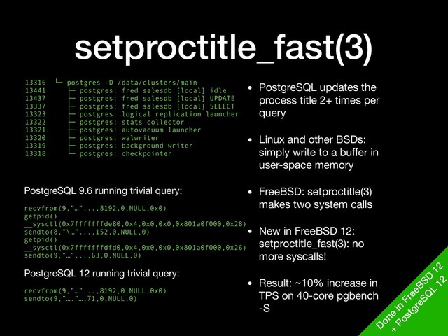 setproctitle_fast(3)
13316 └─ postgres -D /data/clusters/main
13441 ├─ postgres: fred salesdb [local] idle
13437 ├─ postgres: fred salesdb [local] UPDATE
13337 ├─ postgres: fred salesdb [local] SELECT
13323 ├─ postgres: logical replication launcher 
13322 ├─ postgres: stats collector
13321 ├─ postgres: autovacuum launcher
13320 ├─ postgres: walwriter
13319 ├─ postgres: background writer
13318 └─ postgres: checkpointer
• PostgreSQL updates the
process title 2+ times per
query

• Linux and other BSDs:
simply write to a buﬀer in
user-space memory

• FreeBSD: setproctitle(3)
makes two system calls

• New in FreeBSD 12:
setproctitle_fast(3): no
more syscalls!

• Result: ~10% increase in
TPS on 40-core pgbench
-S
D
one
in
FreeBSD
12
+
PostgreSQ
L
12
PostgreSQL 9.6 running trivial query: 
recvfrom(9,”…”...,8192,0,NULL,0x0)
getpid()
__sysctl(0x7fffffffde80,0x4,0x0,0x0,0x801a0f000,0x28)
sendto(8,”\…”...,152,0,NULL,0)
getpid()
__sysctl(0x7fffffffdfd0,0x4,0x0,0x0,0x801a0f000,0x26)
sendto(9,”…”...,63,0,NULL,0)
 
PostgreSQL 12 running trivial query:

recvfrom(9,”…”...,8192,0,NULL,0x0)
sendto(9,”….”…,71,0,NULL,0)
