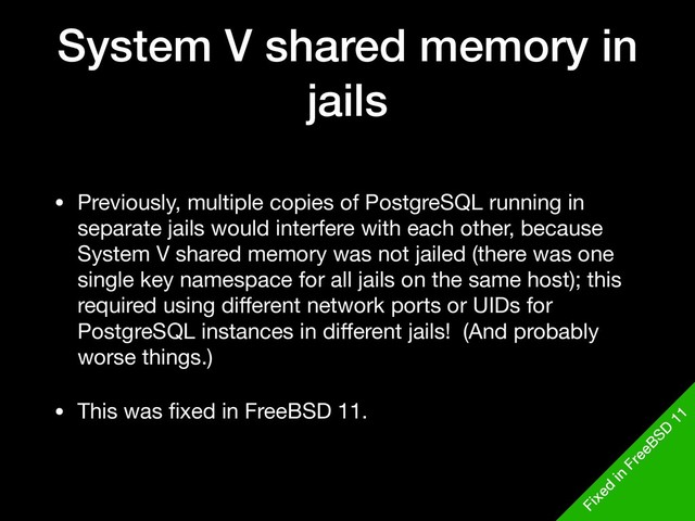 System V shared memory in
jails
• Previously, multiple copies of PostgreSQL running in
separate jails would interfere with each other, because
System V shared memory was not jailed (there was one
single key namespace for all jails on the same host); this
required using diﬀerent network ports or UIDs for
PostgreSQL instances in diﬀerent jails! (And probably
worse things.)

• This was ﬁxed in FreeBSD 11.
Fixed
in
FreeBSD
11
