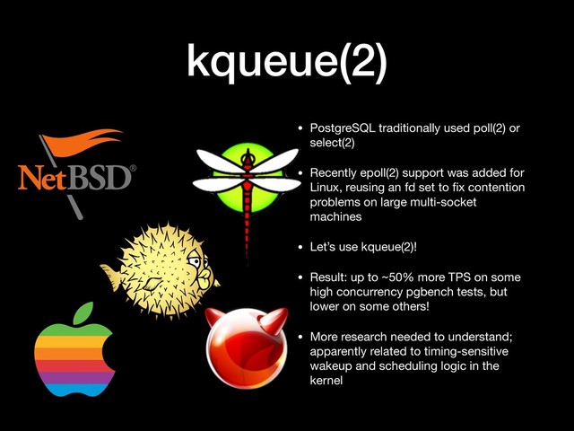 kqueue(2)
• PostgreSQL traditionally used poll(2) or
select(2)

• Recently epoll(2) support was added for
Linux, reusing an fd set to ﬁx contention
problems on large multi-socket
machines

• Let’s use kqueue(2)!

• Result: up to ~50% more TPS on some
high concurrency pgbench tests, but
lower on some others!

• More research needed to understand;
apparently related to timing-sensitive
wakeup and scheduling logic in the
kernel

