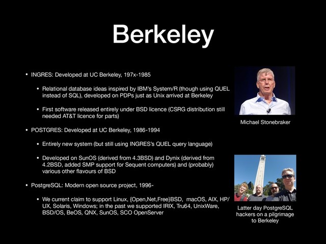 Berkeley
• INGRES: Developed at UC Berkeley, 197x-1985

• Relational database ideas inspired by IBM’s System/R (though using QUEL
instead of SQL), developed on PDPs just as Unix arrived at Berkeley

• First software released entirely under BSD licence (CSRG distribution still
needed AT&T licence for parts)

• POSTGRES: Developed at UC Berkeley, 1986-1994

• Entirely new system (but still using INGRES’s QUEL query language)

• Developed on SunOS (derived from 4.3BSD) and Dynix (derived from
4.2BSD, added SMP support for Sequent computers) and (probably)
various other ﬂavours of BSD

• PostgreSQL: Modern open source project, 1996-

• We current claim to support Linux, {Open,Net,Free}BSD, macOS, AIX, HP/
UX, Solaris, Windows; in the past we supported IRIX, Tru64, UnixWare,
BSD/OS, BeOS, QNX, SunOS, SCO OpenServer
Latter day PostgreSQL

hackers on a pilgrimage

to Berkeley
Michael Stonebraker
