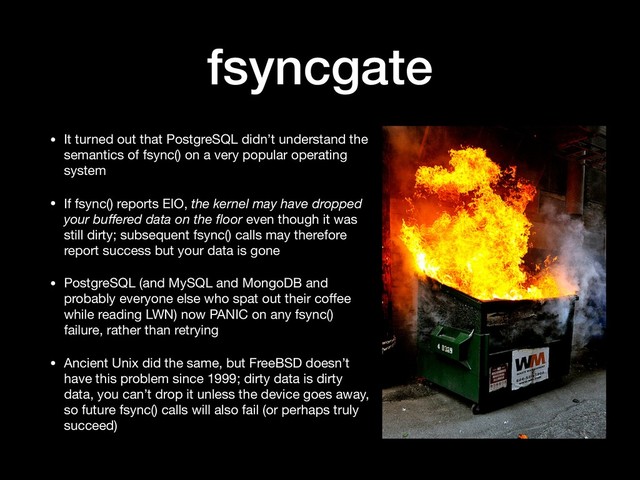 fsyncgate
• It turned out that PostgreSQL didn’t understand the
semantics of fsync() on a very popular operating
system

• If fsync() reports EIO, the kernel may have dropped
your buﬀered data on the ﬂoor even though it was
still dirty; subsequent fsync() calls may therefore
report success but your data is gone

• PostgreSQL (and MySQL and MongoDB and
probably everyone else who spat out their coﬀee
while reading LWN) now PANIC on any fsync()
failure, rather than retrying

• Ancient Unix did the same, but FreeBSD doesn’t
have this problem since 1999; dirty data is dirty
data, you can’t drop it unless the device goes away,
so future fsync() calls will also fail (or perhaps truly
succeed)
