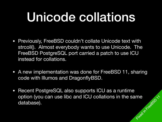 Unicode collations
• Previously, FreeBSD couldn’t collate Unicode text with
strcoll(). Almost everybody wants to use Unicode. The
FreeBSD PostgreSQL port carried a patch to use ICU
instead for collations.

• A new implementation was done for FreeBSD 11, sharing
code with Illumos and DragonﬂyBSD.

• Recent PostgreSQL also supports ICU as a runtime
option (you can use libc and ICU collations in the same
database).
Fixed
in
FreeBSD
11
