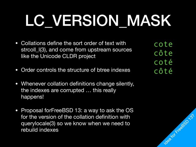 LC_VERSION_MASK
• Collations deﬁne the sort order of text with
strcoll_l(3), and come from upstream sources
like the Unicode CLDR project

• Order controls the structure of btree indexes

• Whenever collation deﬁnitions change silently,
the indexes are corrupted … this really
happens!

• Proposal forFreeBSD 13: a way to ask the OS
for the version of the collation deﬁnition with
querylocale(3) so we know when we need to
rebuild indexes
cote
côte
coté
côté
Idea
for FreeBSD
13?
