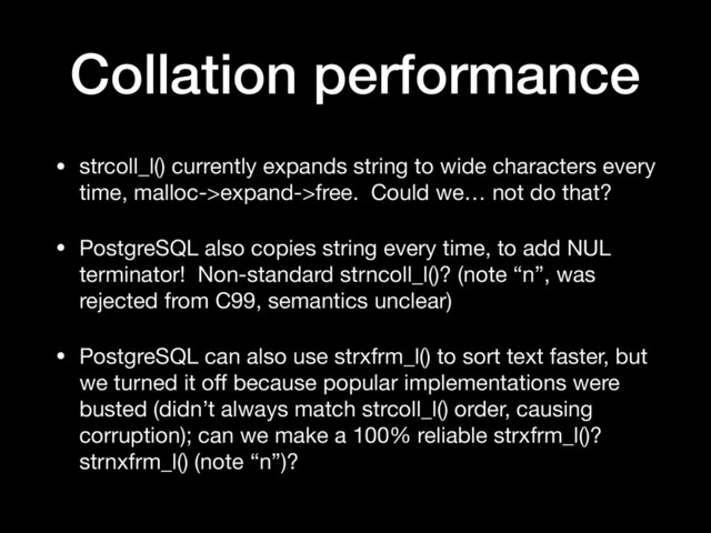 Collation performance
• strcoll_l() currently expands string to wide characters every
time, malloc->expand->free. Could we… not do that?

• PostgreSQL also copies string every time, to add NUL
terminator! Non-standard strncoll_l()? (note “n”, was
rejected from C99, semantics unclear)

• PostgreSQL can also use strxfrm_l() to sort text faster, but
we turned it oﬀ because popular implementations were
busted (didn’t always match strcoll_l() order, causing
corruption); can we make a 100% reliable strxfrm_l()?
strnxfrm_l() (note “n”)?
