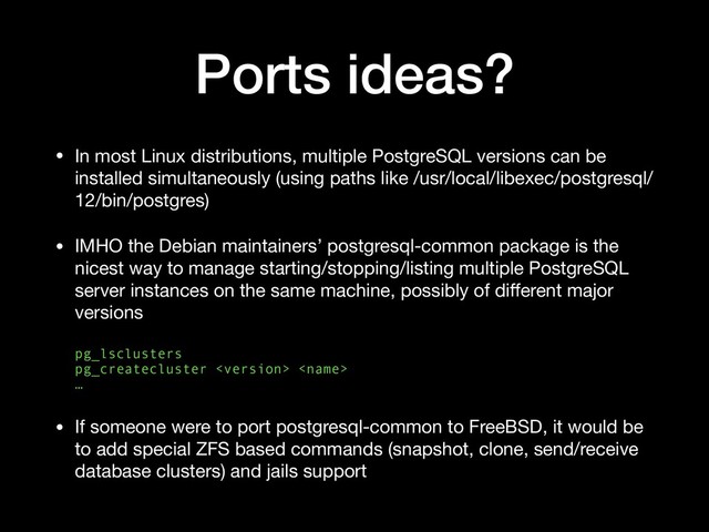 Ports ideas?
• In most Linux distributions, multiple PostgreSQL versions can be
installed simultaneously (using paths like /usr/local/libexec/postgresql/
12/bin/postgres)

• IMHO the Debian maintainers’ postgresql-common package is the
nicest way to manage starting/stopping/listing multiple PostgreSQL
server instances on the same machine, possibly of diﬀerent major
versions 
 
pg_lsclusters 
pg_createcluster   
…

• If someone were to port postgresql-common to FreeBSD, it would be
to add special ZFS based commands (snapshot, clone, send/receive
database clusters) and jails support
