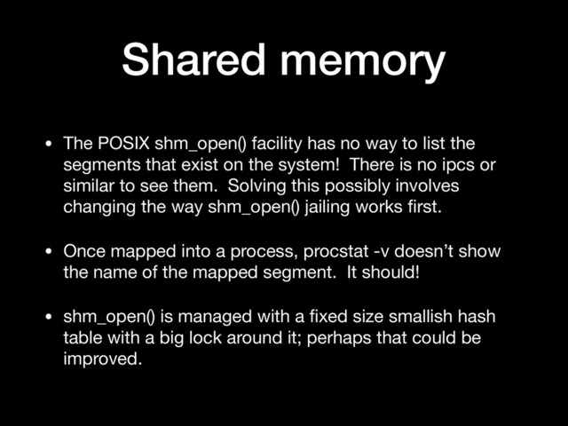 Shared memory
• The POSIX shm_open() facility has no way to list the
segments that exist on the system! There is no ipcs or
similar to see them. Solving this possibly involves
changing the way shm_open() jailing works ﬁrst.

• Once mapped into a process, procstat -v doesn’t show
the name of the mapped segment. It should!

• shm_open() is managed with a ﬁxed size smallish hash
table with a big lock around it; perhaps that could be
improved.
