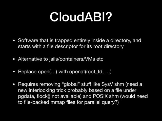 CloudABI?
• Software that is trapped entirely inside a directory, and
starts with a ﬁle descriptor for its root directory

• Alternative to jails/containers/VMs etc

• Replace open(…) with openat(root_fd, …)

• Requires removing “global” stuﬀ like SysV shm (need a
new interlocking trick probably based on a ﬁle under
pgdata, ﬂock() not available) and POSIX shm (would need
to ﬁle-backed mmap ﬁles for parallel query?)
