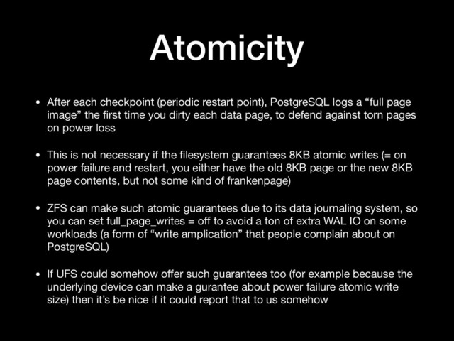 Atomicity
• After each checkpoint (periodic restart point), PostgreSQL logs a “full page
image” the ﬁrst time you dirty each data page, to defend against torn pages
on power loss

• This is not necessary if the ﬁlesystem guarantees 8KB atomic writes (= on
power failure and restart, you either have the old 8KB page or the new 8KB
page contents, but not some kind of frankenpage)

• ZFS can make such atomic guarantees due to its data journaling system, so
you can set full_page_writes = oﬀ to avoid a ton of extra WAL IO on some
workloads (a form of “write amplication” that people complain about on
PostgreSQL)

• If UFS could somehow oﬀer such guarantees too (for example because the
underlying device can make a gurantee about power failure atomic write
size) then it’s be nice if it could report that to us somehow
